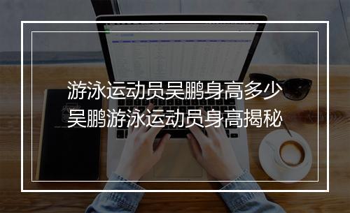 游泳运动员吴鹏身高多少　吴鹏游泳运动员身高揭秘